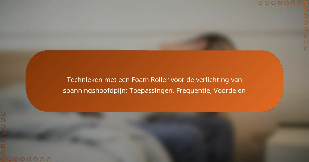 Technieken met een Foam Roller voor de verlichting van spanningshoofdpijn: Toepassingen, Frequentie, Voordelen
