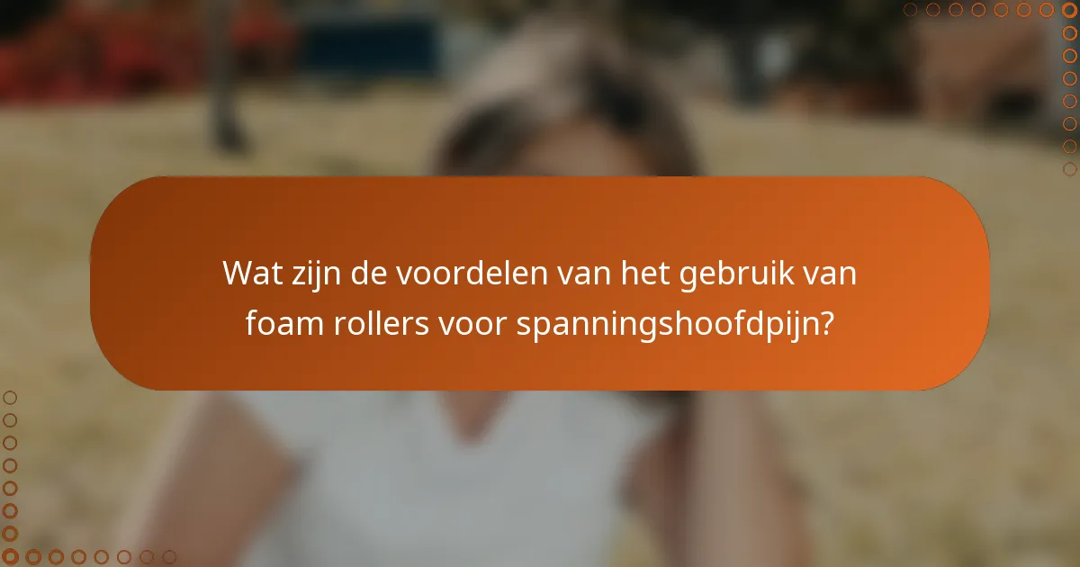 Wat zijn de voordelen van het gebruik van foam rollers voor spanningshoofdpijn?
