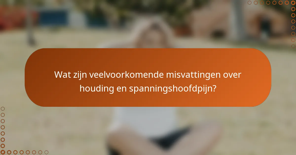 Wat zijn veelvoorkomende misvattingen over houding en spanningshoofdpijn?