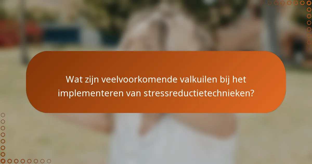 Wat zijn veelvoorkomende valkuilen bij het implementeren van stressreductietechnieken?