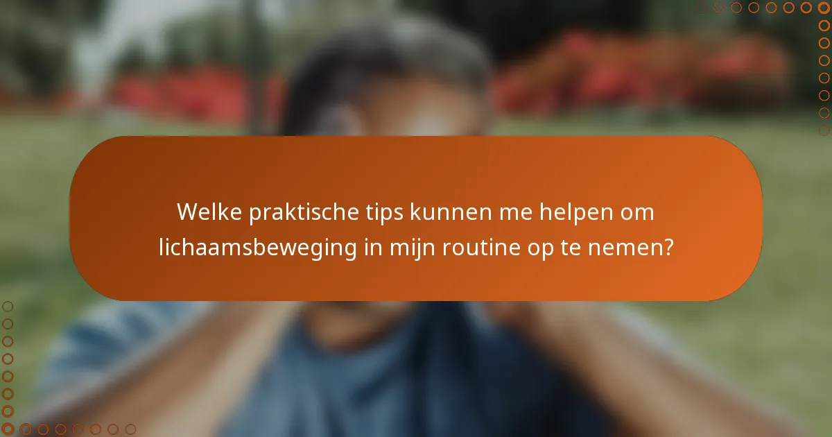 Welke praktische tips kunnen me helpen om lichaamsbeweging in mijn routine op te nemen?